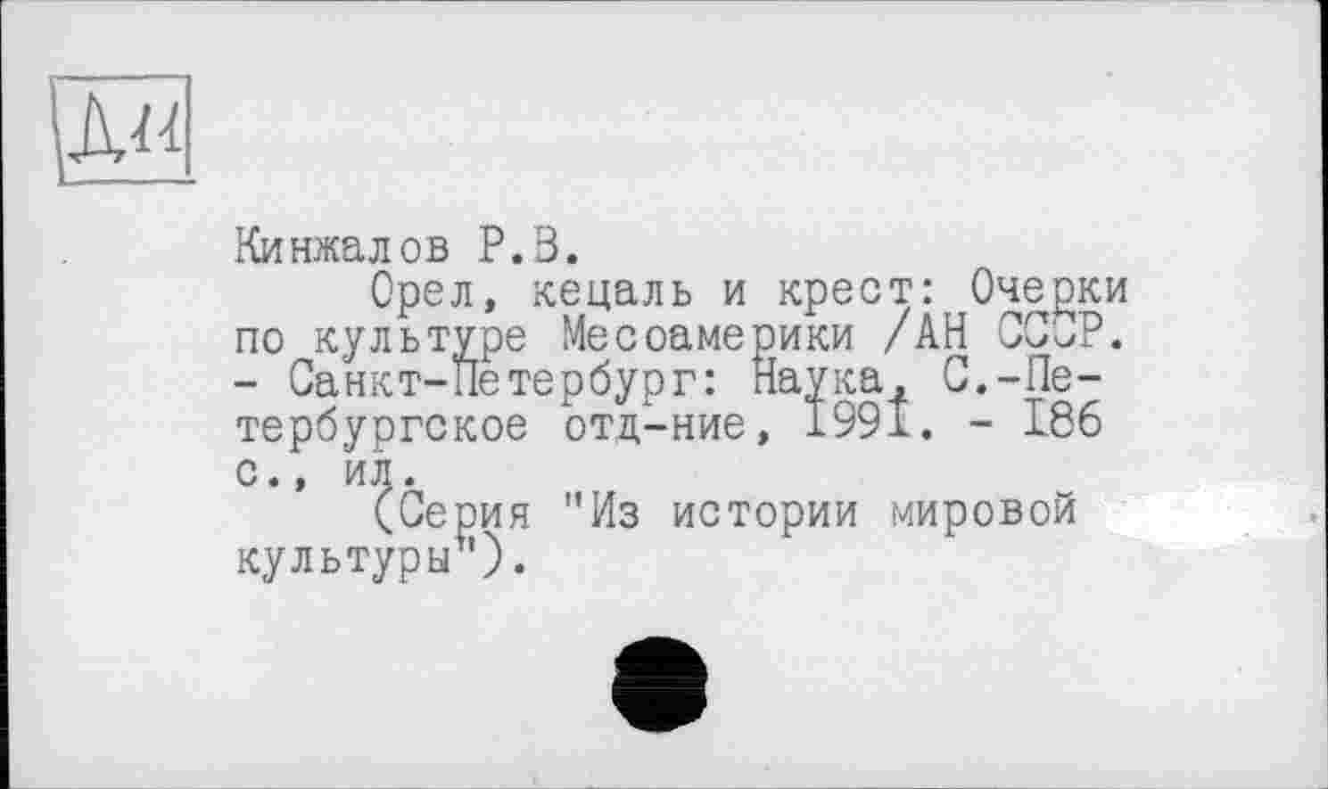 ﻿Ku
Кинжалов P.В.
Орел, кецаль и крест: Очерки по культуре Месоамерики /АН СССР. - Санкт-Петербург: Наука, С.-Петербургское отд-ние, 1991. - 186 с., ил.
(Серия "Из истории мировой культуры1').